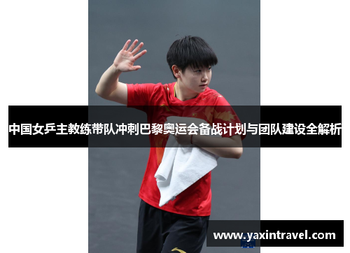 中国女乒主教练带队冲刺巴黎奥运会备战计划与团队建设全解析