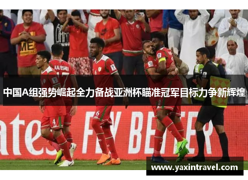 中国A组强势崛起全力备战亚洲杯瞄准冠军目标力争新辉煌