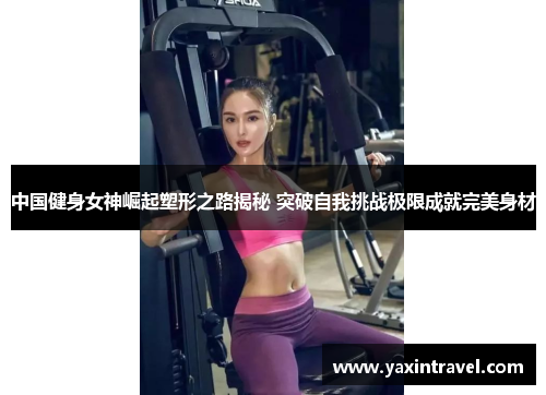 中国健身女神崛起塑形之路揭秘 突破自我挑战极限成就完美身材