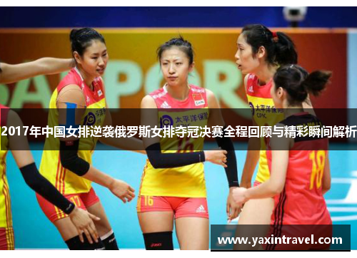 2017年中国女排逆袭俄罗斯女排夺冠决赛全程回顾与精彩瞬间解析