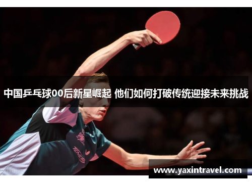 中国乒乓球00后新星崛起 他们如何打破传统迎接未来挑战