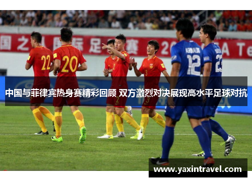 中国与菲律宾热身赛精彩回顾 双方激烈对决展现高水平足球对抗
