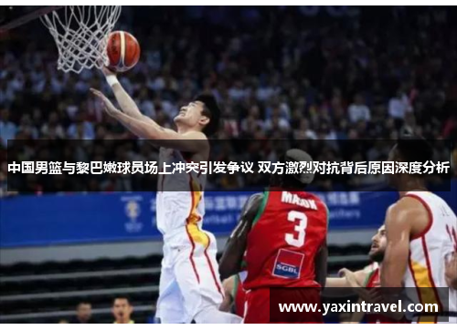中国男篮与黎巴嫩球员场上冲突引发争议 双方激烈对抗背后原因深度分析
